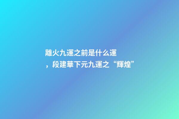 離火九運之前是什么運，段建華下元九運之“輝煌”